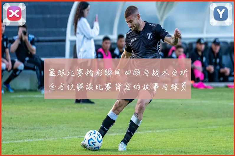 篮球比赛精彩瞬间回顾与战术分析全方位解读比赛背后的故事与球员表现