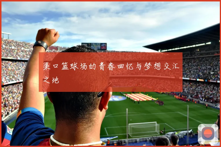 渠口篮球场的青春回忆与梦想交汇之地