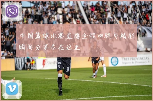中国篮球比赛直播全程回顾与精彩瞬间分享尽在这里
