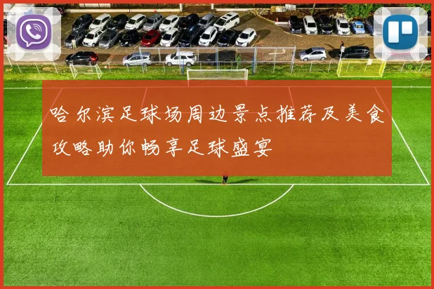 哈尔滨足球场周边景点推荐及美食攻略助你畅享足球盛宴