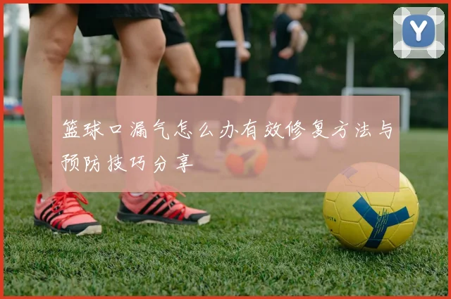 篮球口漏气怎么办有效修复方法与预防技巧分享