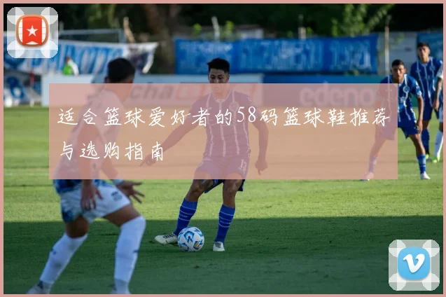 适合篮球爱好者的58码篮球鞋推荐与选购指南