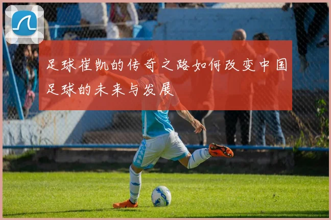 足球崔凯的传奇之路如何改变中国足球的未来与发展