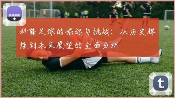 科隆足球的崛起与挑战：从历史辉煌到未来展望的全面分析