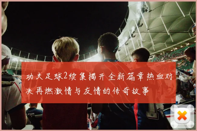 功夫足球2续集揭开全新篇章热血对决再燃激情与友情的传奇故事