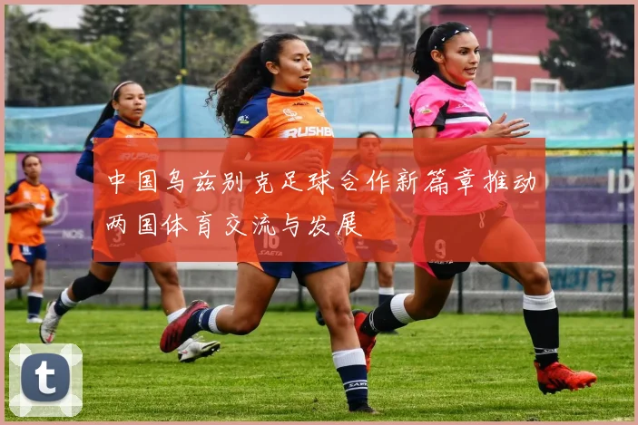 中国乌兹别克足球合作新篇章推动两国体育交流与发展