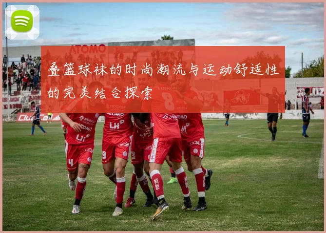 叠篮球袜的时尚潮流与运动舒适性的完美结合探索